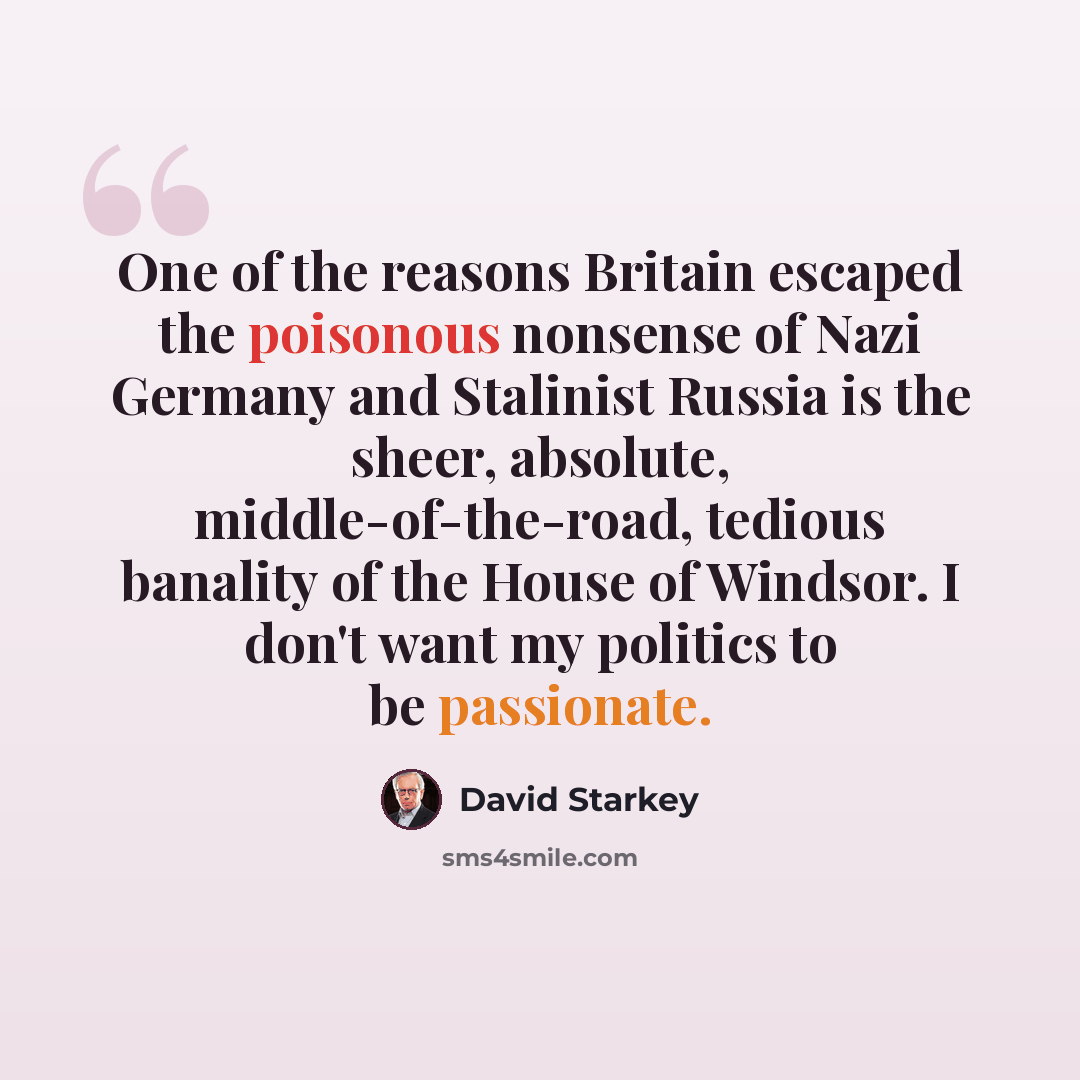 “One of the reasons Britain escaped the poisonous nonsense of Nazi Germany and Stalinist Russia is the sheer, absolute, middle-of-the-road, tedious banality of the House of Windsor. I don't want my politics to be passionate.” quote by David Starkey