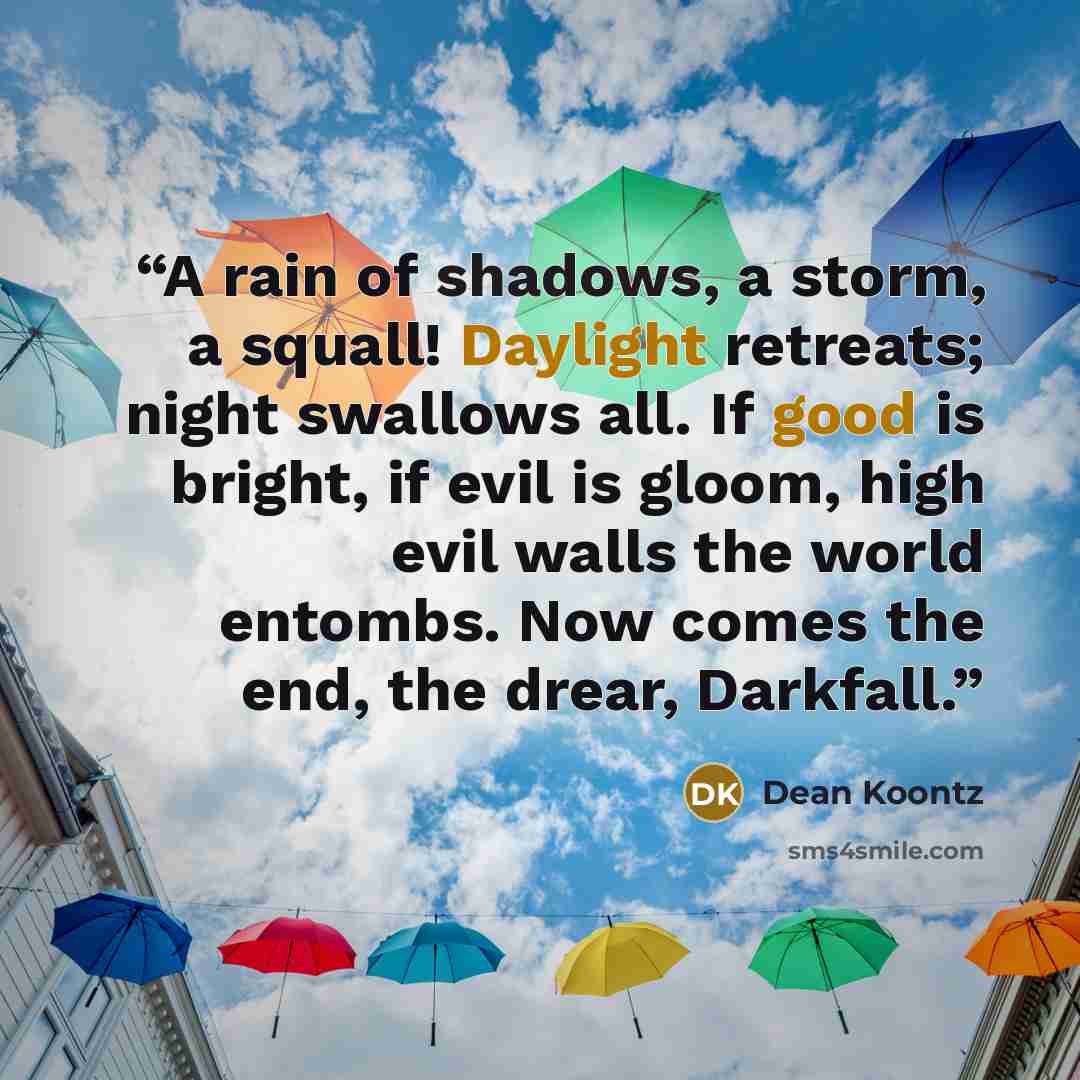 “A rain of shadows, a storm, a squall! Daylight retreats; night swallows all. If good is bright, if evil is gloom, high evil walls the world entombs. Now comes the end, the drear, Darkfall.” quote by Dean Koontz