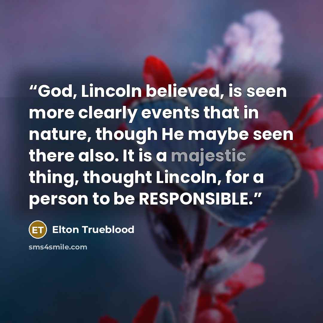 “God, Lincoln believed, is seen more clearly events that in nature, though He maybe seen there also. It is a majestic thing, thought Lincoln, for a person to be RESPONSIBLE.” quote by Elton Trueblood