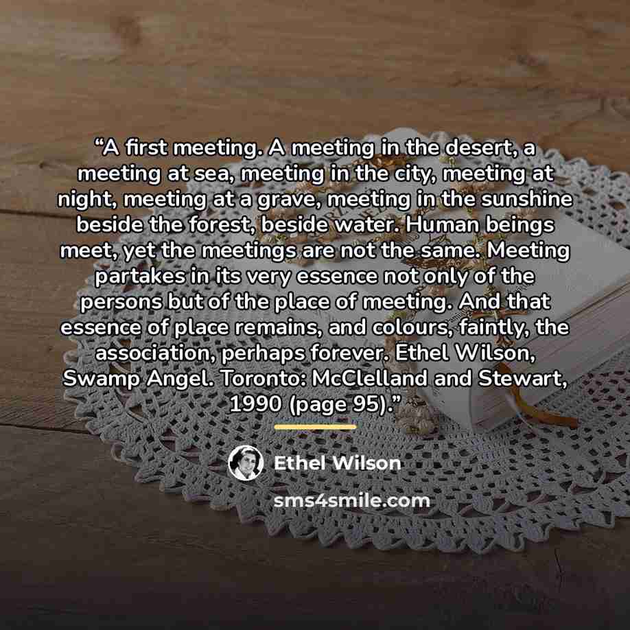 “A first meeting. A meeting in the desert, a meeting at sea, meeting in the city, meeting at night, meeting at a grave, meeting in the sunshine beside the forest, beside water. Human beings meet, yet the meetings are not the same. Meeting partakes in its very essence not only of the persons but of…” quote by Ethel Wilson