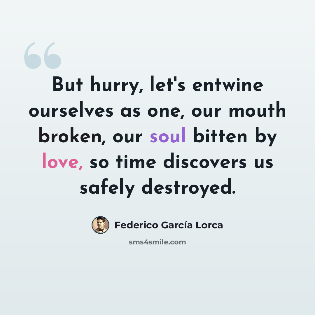 “But hurry, let's entwine ourselves as one, our mouth broken, our soul bitten by love, so time discovers us safely destroyed.” quote by Federico Garcia Lorca
