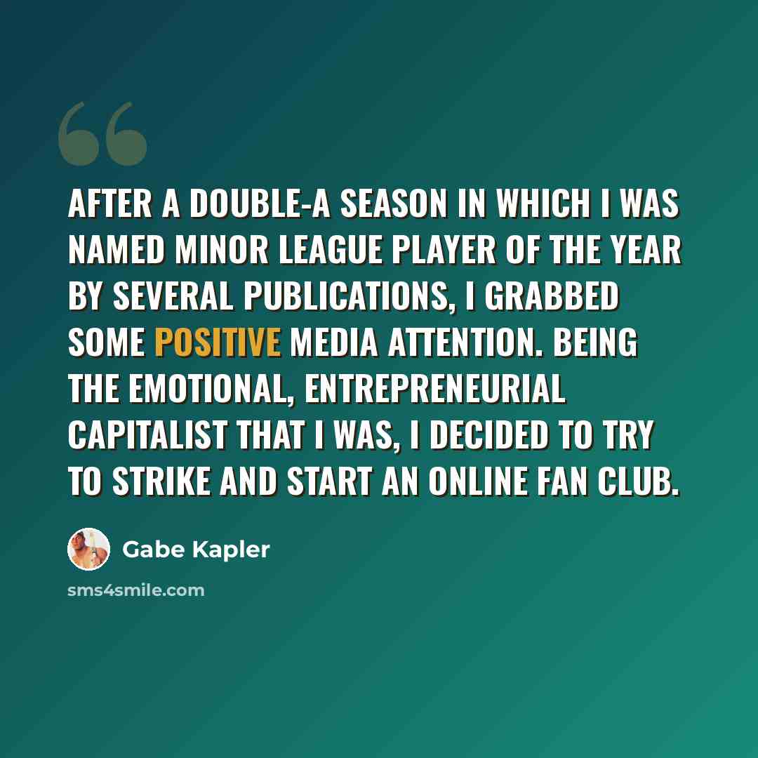 “After a Double-A season in which I was named Minor League Player of the Year by several publications, I grabbed some positive media attention. Being the emotional, entrepreneurial capitalist that I was, I decided to try to strike and start an online fan club.” quote by Gabe Kapler