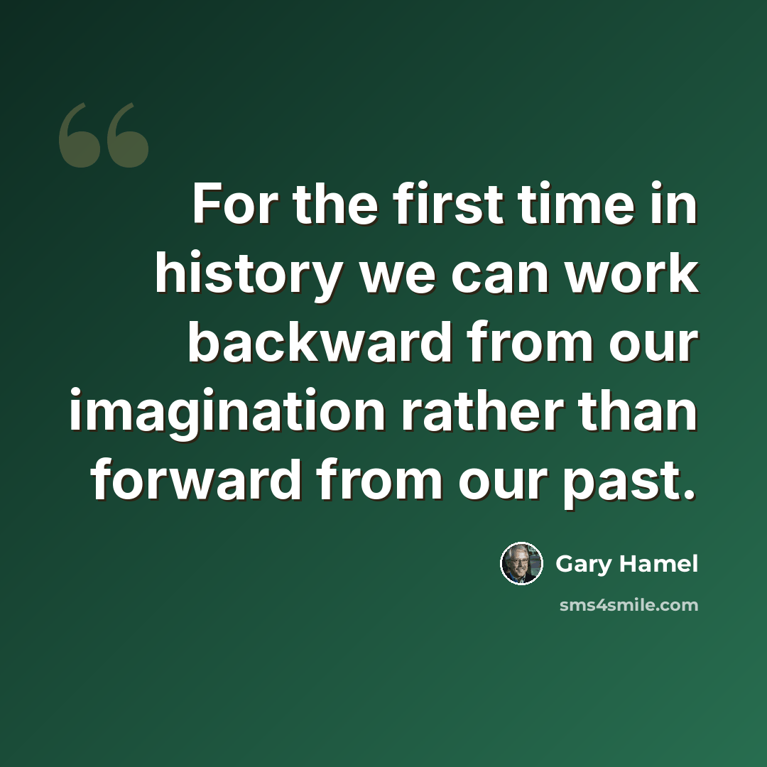 “For the first time in history we can work backward from our imagination rather than forward from our past.” quote by Gary Hamel