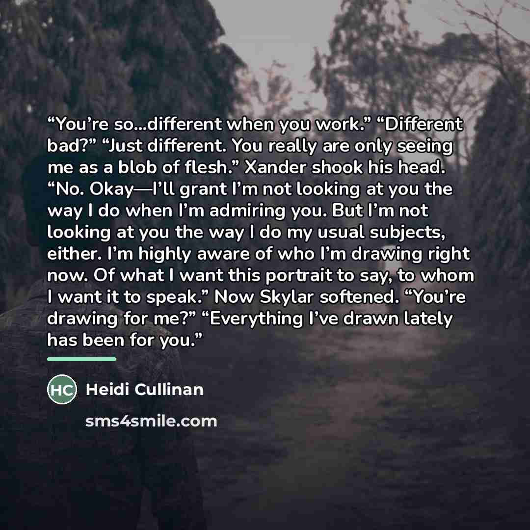 “You’re so…different when you work.” “Different bad?” “Just different. You really are only seeing me as a blob of flesh.” Xander shook his head. “No. Okay—I’ll grant I’m not looking at you the way I do when I’m admiring you. But I’m not looking at you the way I do my usual subjects, either. I’m…” quote by Heidi Cullinan