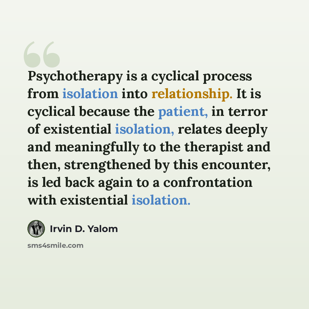 “Psychotherapy is a cyclical process from isolation into relationship. It is cyclical because the patient, in terror of existential isolation, relates deeply and meaningfully to the therapist and then, strengthened by this encounter, is led back again to a confrontation with existential isolation.” quote by Irvin D. Yalom