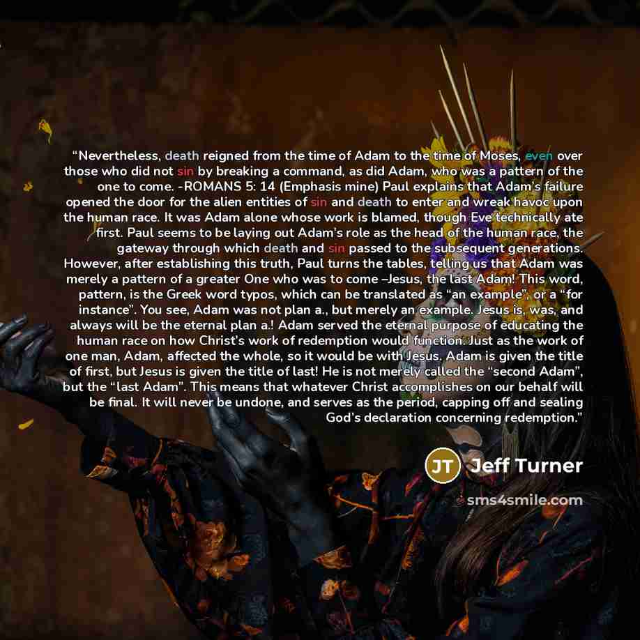 “Nevertheless, death reigned from the time of Adam to the time of Moses, even over those who did not sin by breaking a command, as did Adam, who was a pattern of the one to come. -ROMANS 5: 14 (Emphasis mine) Paul explains that Adam’s failure opened the door for the alien entities of sin and death…” quote by Jeff Turner