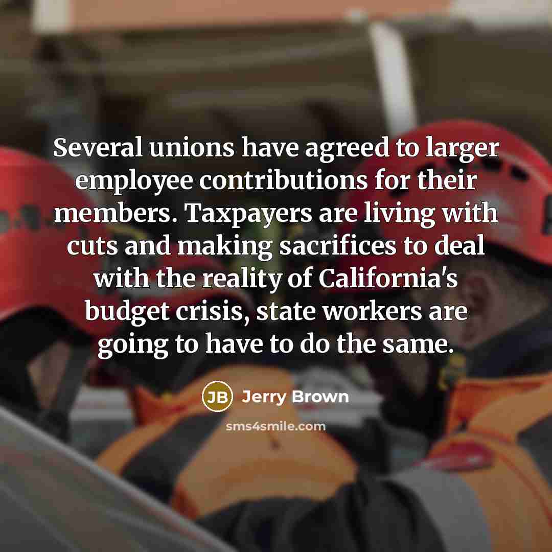 “Several unions have agreed to larger employee contributions for their members. Taxpayers are living with cuts and making sacrifices to deal with the reality of California's budget crisis, state workers are going to have to do the same.” quote by Jerry Brown