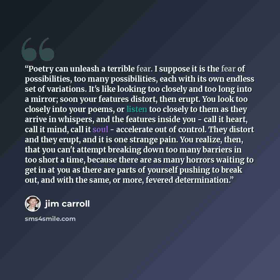 “Poetry can unleash a terrible fear. I suppose it is the fear of possibilities, too many possibilities, each with its own endless set of variations. It's like looking too closely and too long into a mirror; soon your features distort, then erupt. You look too closely into your poems, or listen too…” quote by Jim Carroll