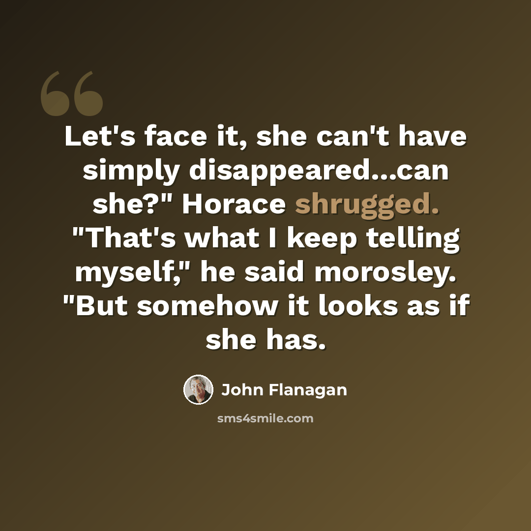 “Let's face it, she can't have simply disappeared...can she?" Horace shrugged. "That's what I keep telling myself," he said morosley. "But somehow it looks as if she has.” quote by John Flanagan