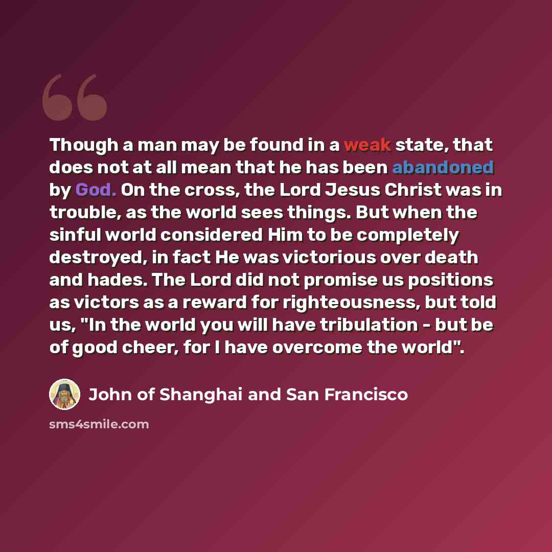 “Though a man may be found in a weak state, that does not at all mean that he has been abandoned by God. On the cross, the Lord Jesus Christ was in trouble, as the world sees things. But when the sinful world considered Him to be completely destroyed, in fact He was victorious over death and hades…” quote by John of Shanghai and San Francisco