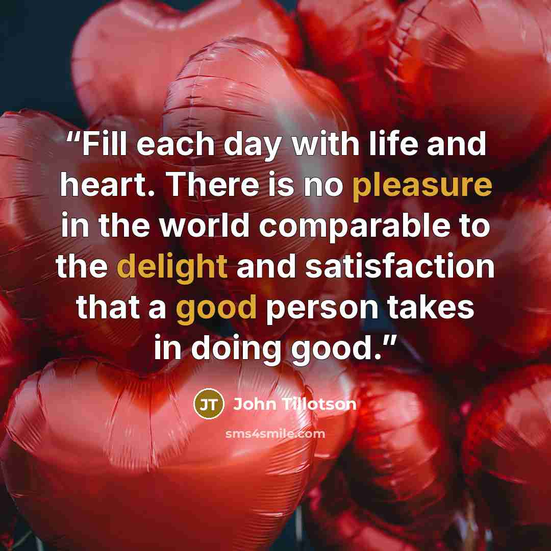 “Fill each day with life and heart. There is no pleasure in the world comparable to the delight and satisfaction that a good person takes in doing good.” quote by John Tillotson