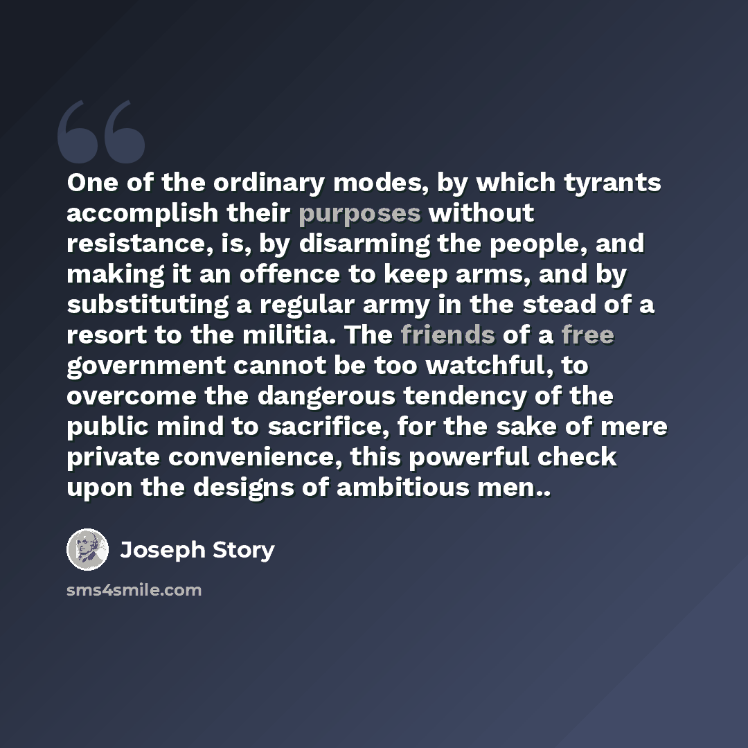 “One of the ordinary modes, by which tyrants accomplish their purposes without resistance, is, by disarming the people, and making it an offence to keep arms, and by substituting a regular army in the stead of a resort to the militia. The friends of a free government cannot be too watchful, to…” quote by Joseph Story