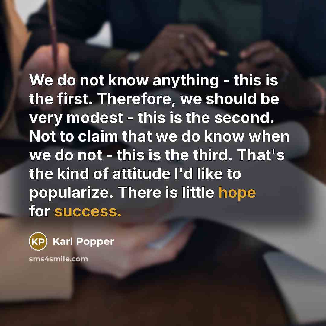 “We do not know anything - this is the first. Therefore, we should be very modest - this is the second. Not to claim that we do know when we do not - this is the third. That's the kind of attitude I'd like to popularize. There is little hope for success.” quote by Karl Popper