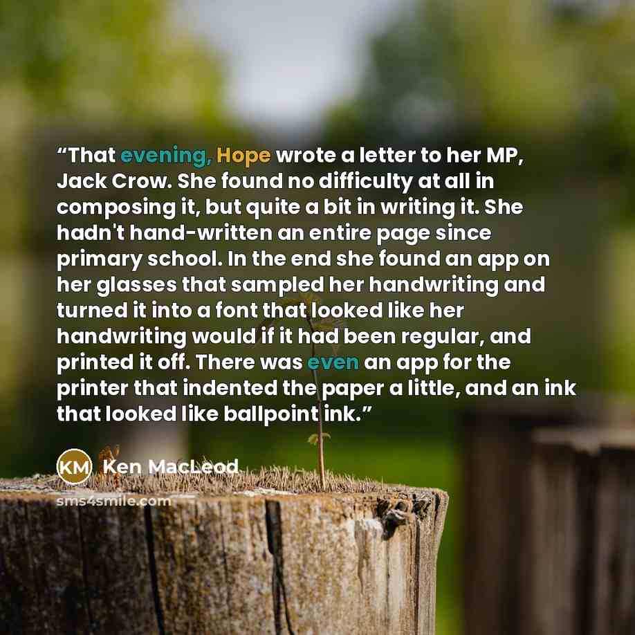 “That evening, Hope wrote a letter to her MP, Jack Crow. She found no difficulty at all in composing it, but quite a bit in writing it. She hadn't hand-written an entire page since primary school. In the end she found an app on her glasses that sampled her handwriting and turned it into a font that…” quote by Ken MacLeod