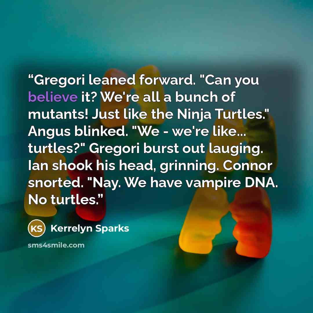 “Gregori leaned forward. "Can you believe it? We're all a bunch of mutants! Just like the Ninja Turtles." Angus blinked. "We - we're like... turtles?" Gregori burst out lauging. Ian shook his head, grinning. Connor snorted. "Nay. We have vampire DNA. No turtles.” quote by Kerrelyn Sparks