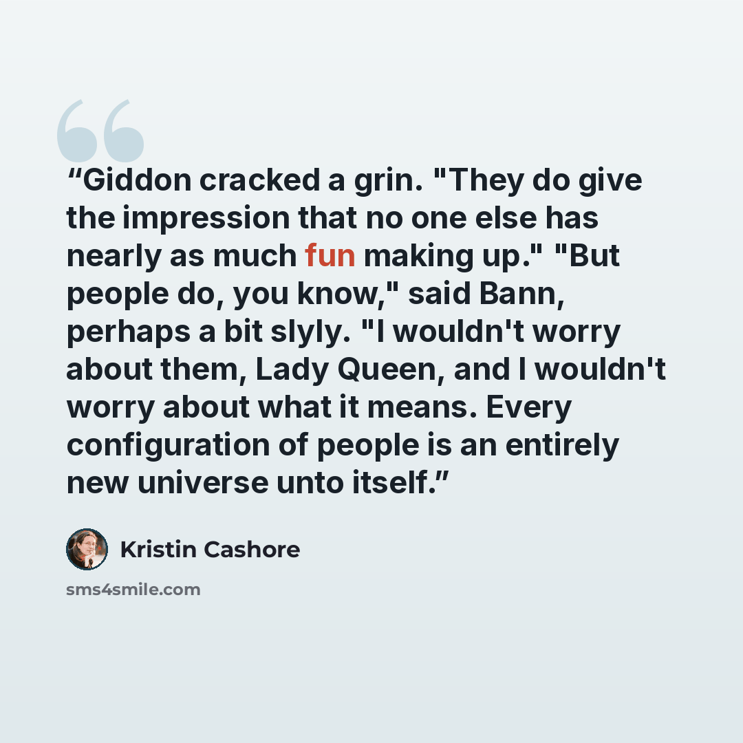 “Giddon cracked a grin. "They do give the impression that no one else has nearly as much fun making up." "But people do, you know," said Bann, perhaps a bit slyly. "I wouldn't worry about them, Lady Queen, and I wouldn't worry about what it means. Every configuration of people is an entirely new…” quote by Kristin Cashore