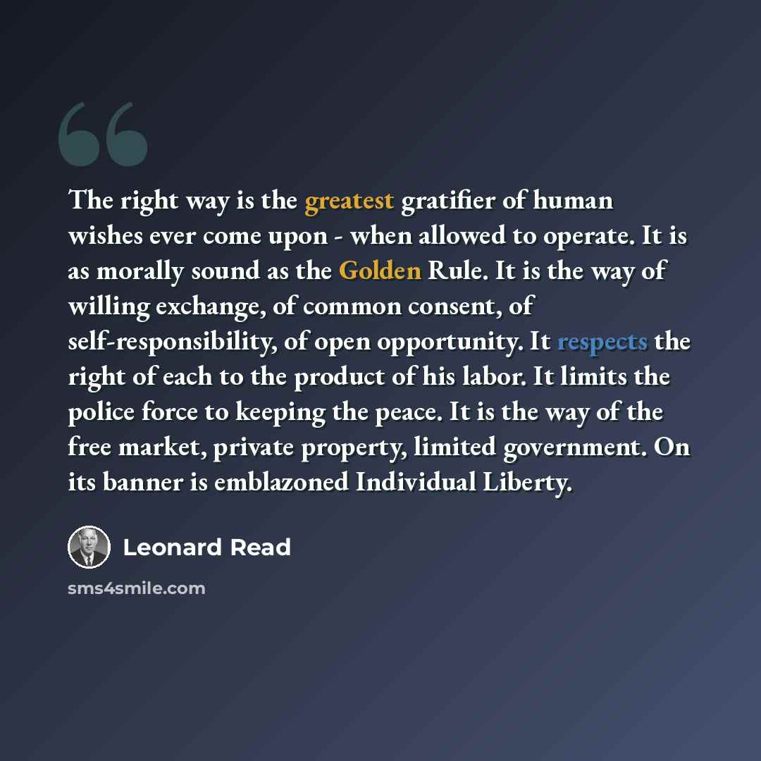 “The right way is the greatest gratifier of human wishes ever come upon - when allowed to operate. It is as morally sound as the Golden Rule. It is the way of willing exchange, of common consent, of self-responsibility, of open opportunity. It respects the right of each to the product of his labor…” quote by Leonard Read