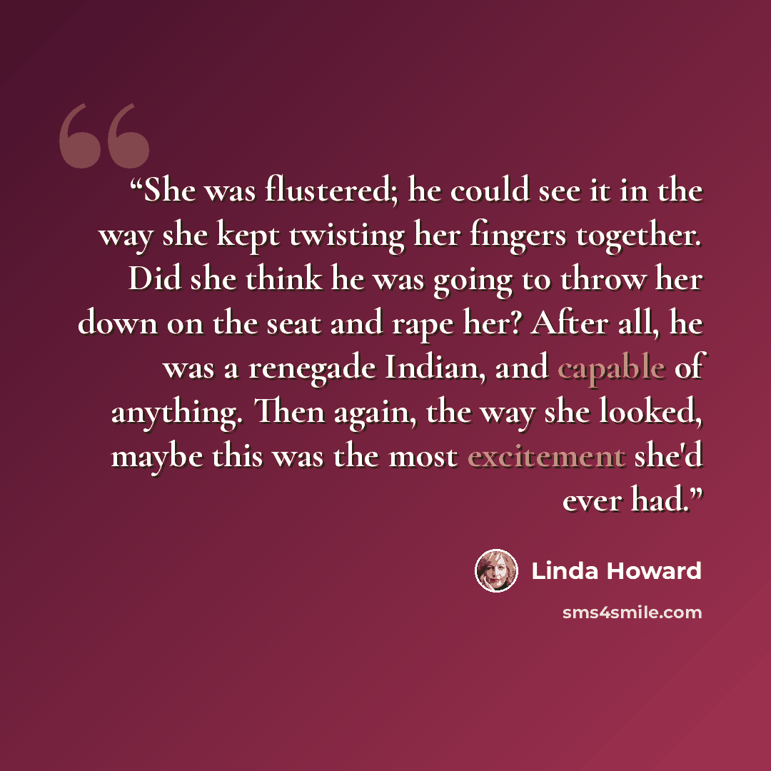 “She was flustered; he could see it in the way she kept twisting her fingers together. Did she think he was going to throw her down on the seat and rape her? After all, he was a renegade Indian, and capable of anything. Then again, the way she looked, maybe this was the most excitement she'd ever…” quote by Linda Howard