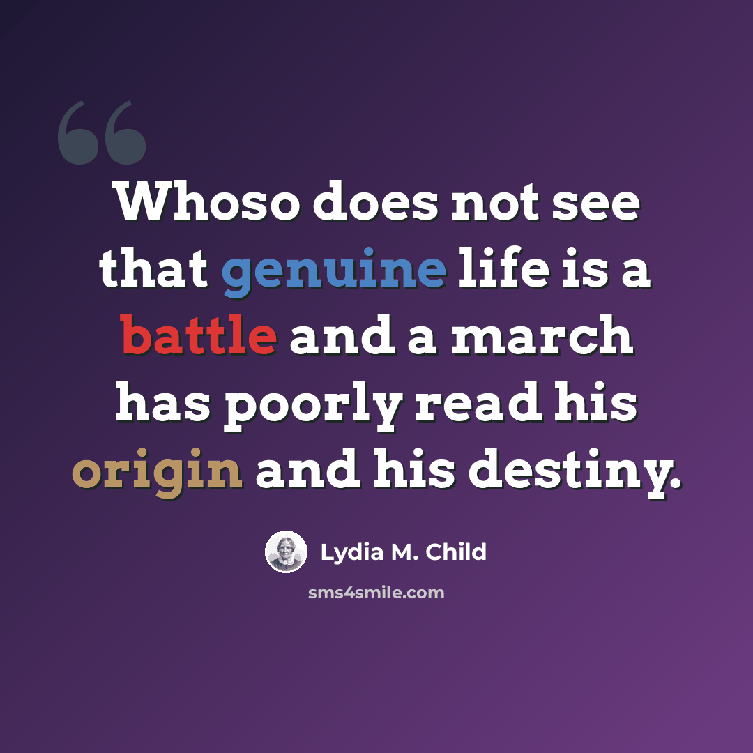 “Whoso does not see that genuine life is a battle and a march has poorly read his origin and his destiny.” quote by Lydia M. Child