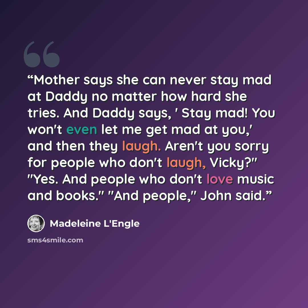 “Mother says she can never stay mad at Daddy no matter how hard she tries. And Daddy says, ' Stay mad! You won't even let me get mad at you,' and then they laugh. Aren't you sorry for people who don't laugh, Vicky?" "Yes. And people who don't love music and books." "And people," John said.” quote by Madeleine L'Engle