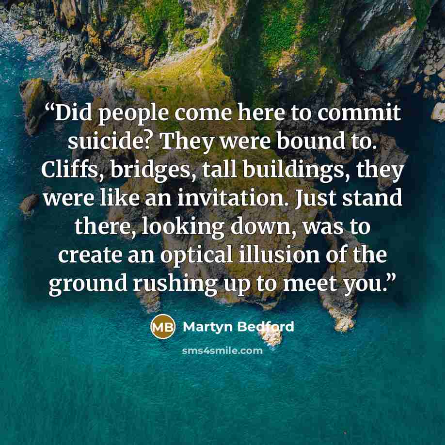 “Did people come here to commit suicide? They were bound to. Cliffs, bridges, tall buildings, they were like an invitation. Just stand there, looking down, was to create an optical illusion of the ground rushing up to meet you.” quote by Martyn Bedford