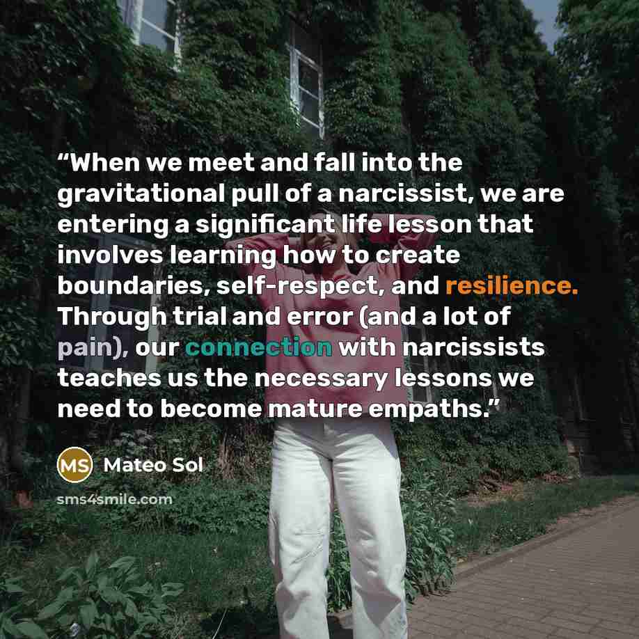 “When we meet and fall into the gravitational pull of a narcissist, we are entering a significant life lesson that involves learning how to create boundaries, self-respect, and resilience. Through trial and error (and a lot of pain), our connection with narcissists teaches us the necessary lessons…” quote by Mateo Sol