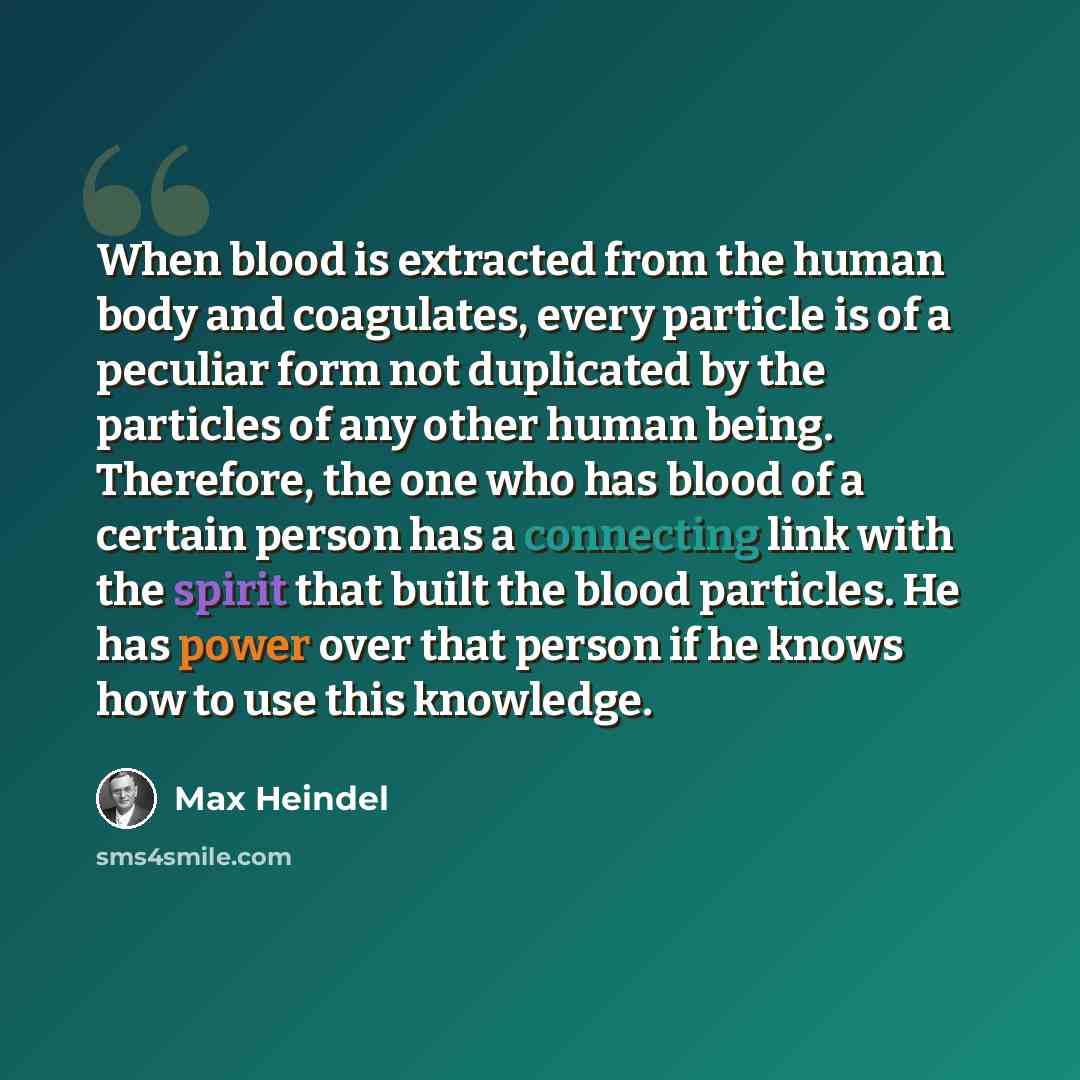 “When blood is extracted from the human body and coagulates, every particle is of a peculiar form not duplicated by the particles of any other human being. Therefore, the one who has blood of a certain person has a connecting link with the spirit that built the blood particles. He has power over…” quote by Max Heindel