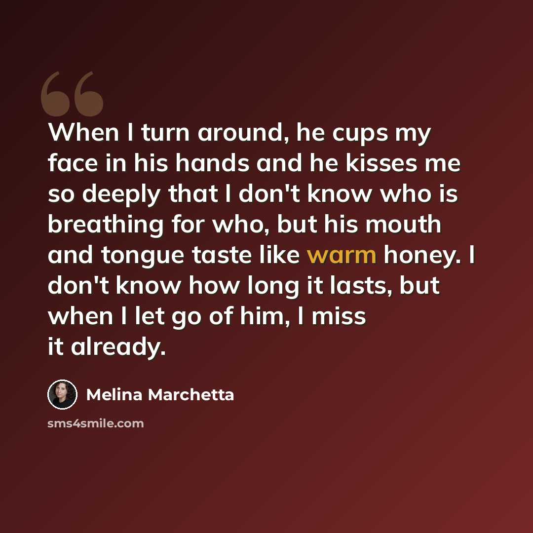 “When I turn around, he cups my face in his hands and he kisses me so deeply that I don't know who is breathing for who, but his mouth and tongue taste like warm honey. I don't know how long it lasts, but when I let go of him, I miss it already.” quote by Melina Marchetta