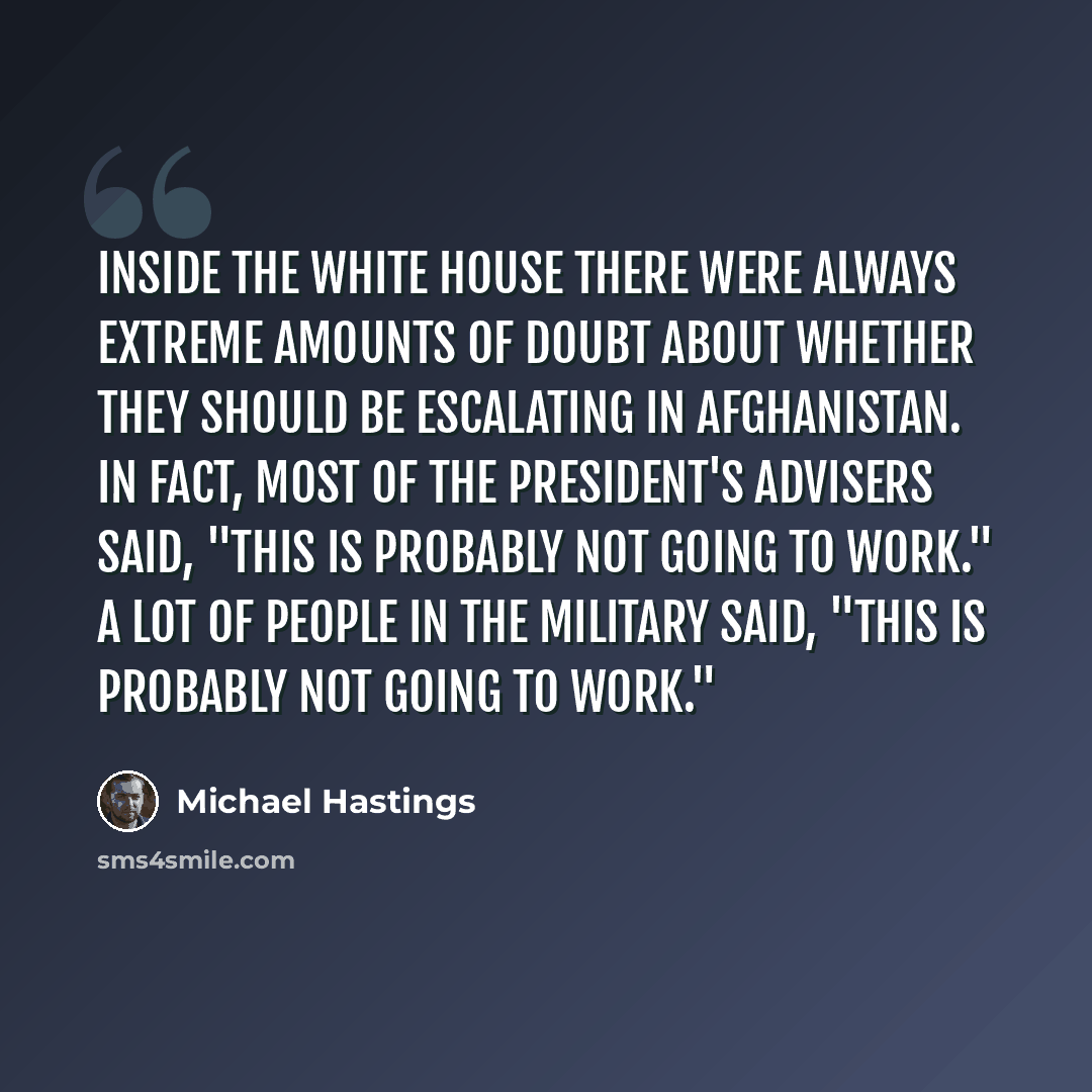 “Inside the White House there were always extreme amounts of doubt about whether they should be escalating in Afghanistan. In fact, most of the president's advisers said, "This is probably not going to work." A lot of people in the military said, "This is probably not going to work."” quote by Michael Hastings