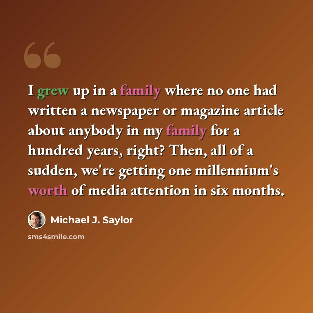 “I grew up in a family where no one had written a newspaper or magazine article about anybody in my family for a hundred years, right? Then, all of a sudden, we're getting one millennium's worth of media attention in six months.” quote by Michael J. Saylor