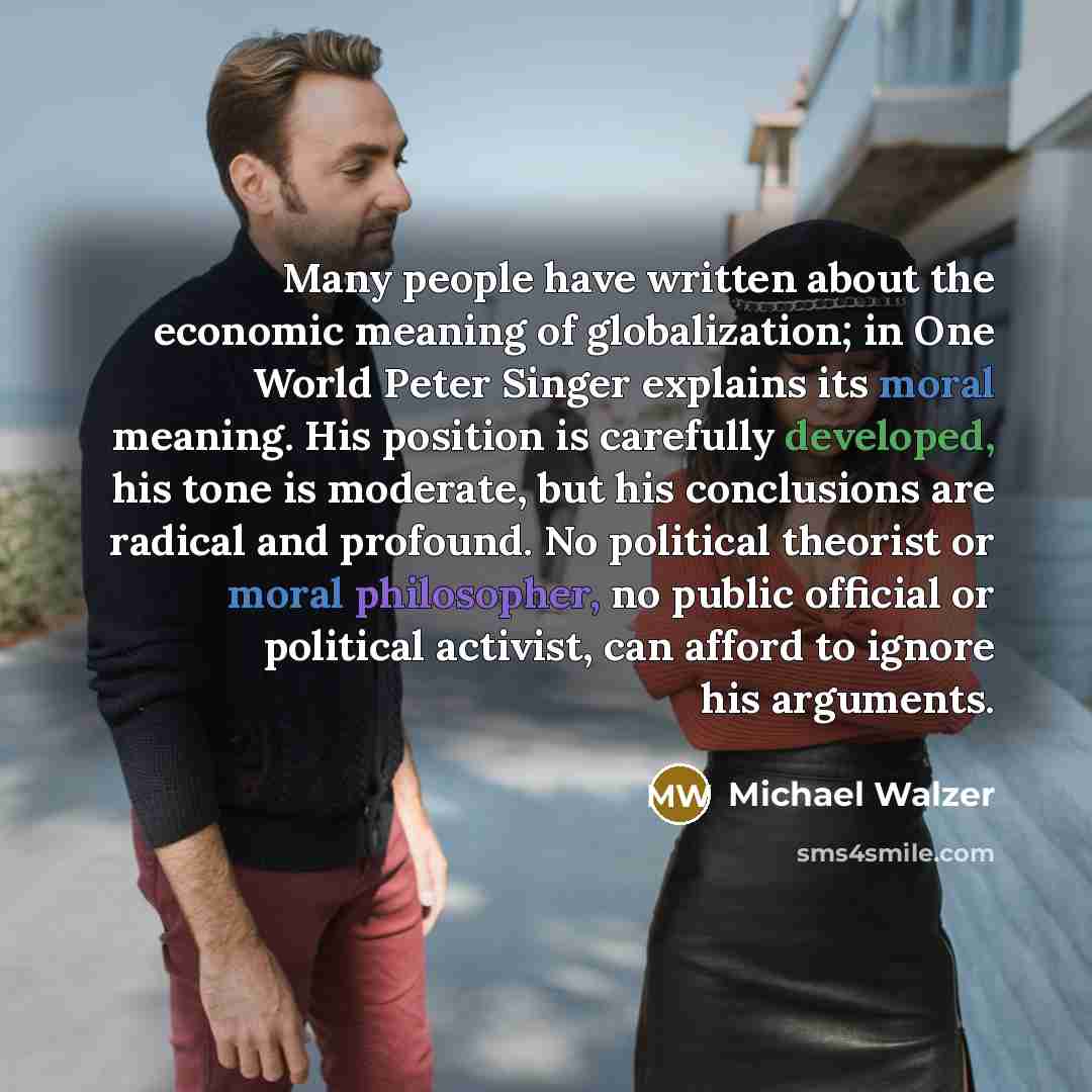 “Many people have written about the economic meaning of globalization; in One World Peter Singer explains its moral meaning. His position is carefully developed, his tone is moderate, but his conclusions are radical and profound. No political theorist or moral philosopher, no public official or…” quote by Michael Walzer
