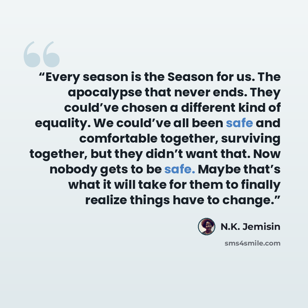 “Every season is the Season for us. The apocalypse that never ends. They could’ve chosen a different kind of equality. We could’ve all been safe and comfortable together, surviving together, but they didn’t want that. Now nobody gets to be safe. Maybe that’s what it will take for them to finally…” quote by N.K. Jemisin