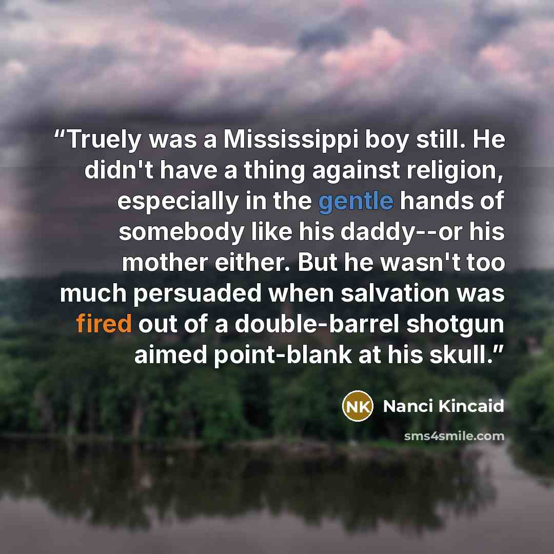 “Truely was a Mississippi boy still. He didn't have a thing against religion, especially in the gentle hands of somebody like his daddy--or his mother either. But he wasn't too much persuaded when salvation was fired out of a double-barrel shotgun aimed point-blank at his skull.” quote by Nanci Kincaid