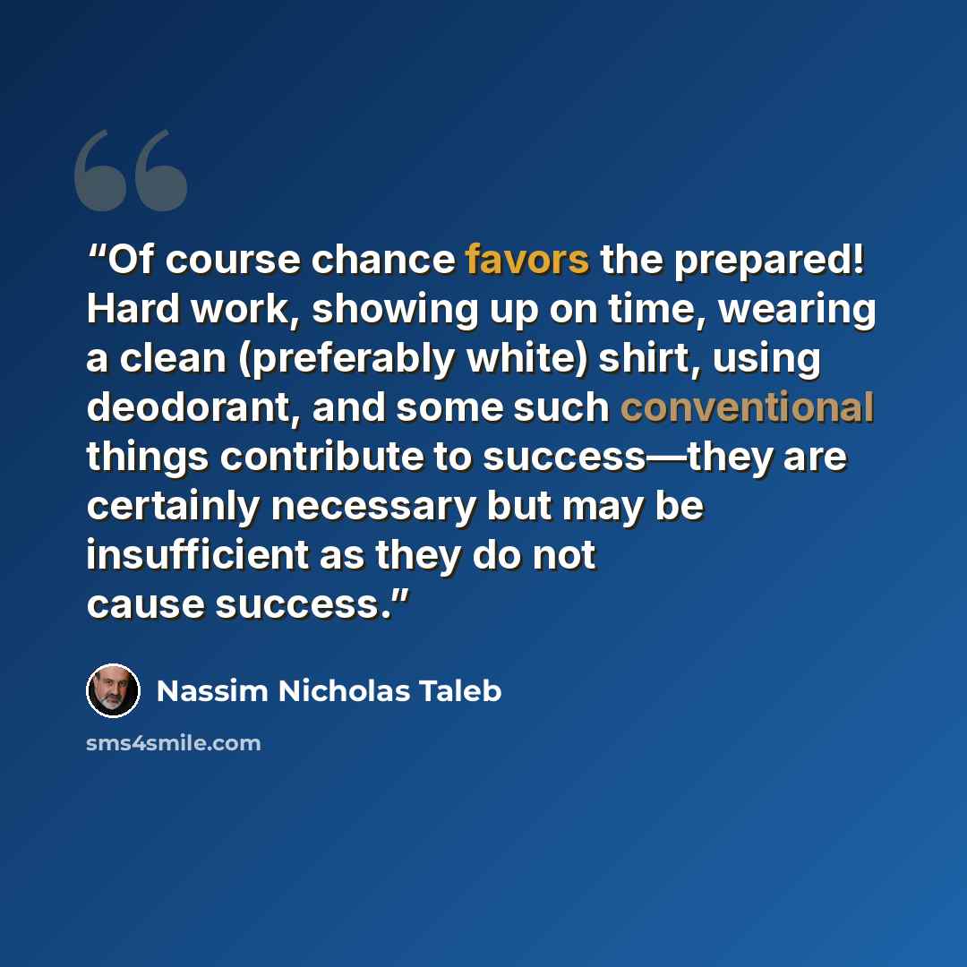 “Of course chance favors the prepared! Hard work, showing up on time, wearing a clean (preferably white) shirt, using deodorant, and some such conventional things contribute to success—they are certainly necessary but may be insufficient as they do not cause success.” quote by Nassim Nicholas Taleb