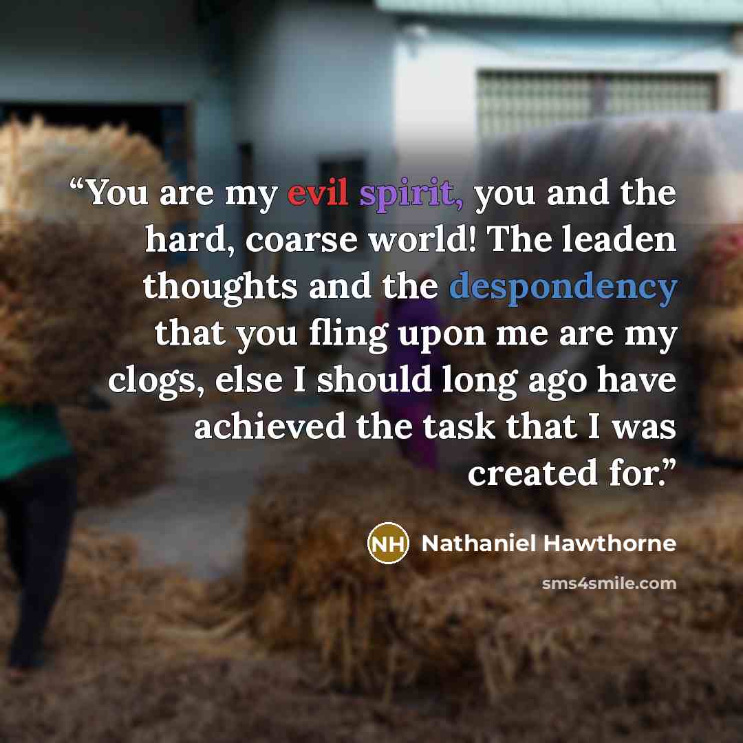“You are my evil spirit, you and the hard, coarse world! The leaden thoughts and the despondency that you fling upon me are my clogs, else I should long ago have achieved the task that I was created for.” quote by Nathaniel Hawthorne