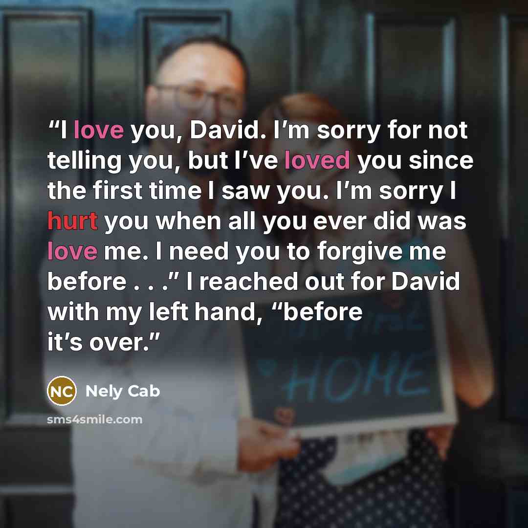 “I love you, David. I’m sorry for not telling you, but I’ve loved you since the first time I saw you. I’m sorry I hurt you when all you ever did was love me. I need you to forgive me before . . .” I reached out for David with my left hand, “before it’s over.” quote by Nely Cab