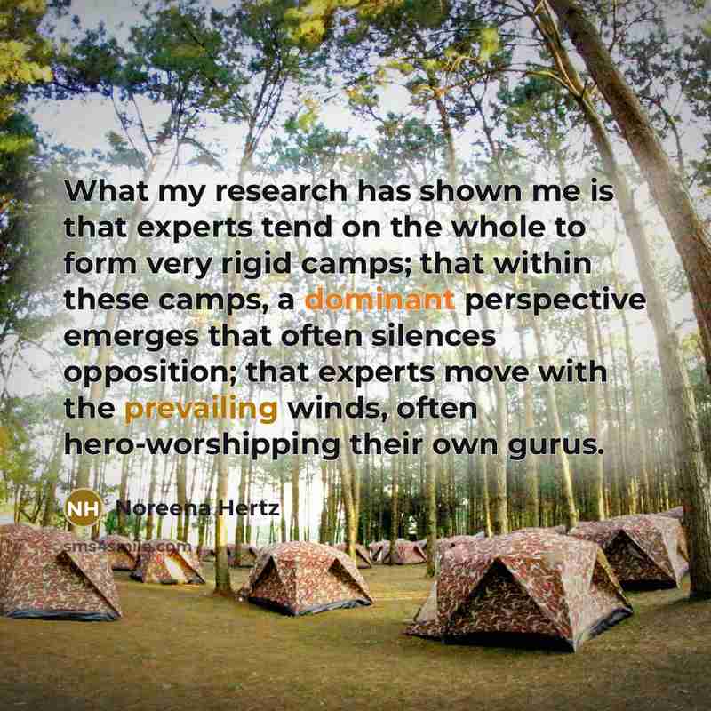 “What my research has shown me is that experts tend on the whole to form very rigid camps; that within these camps, a dominant perspective emerges that often silences opposition; that experts move with the prevailing winds, often hero-worshipping their own gurus.” quote by Noreena Hertz