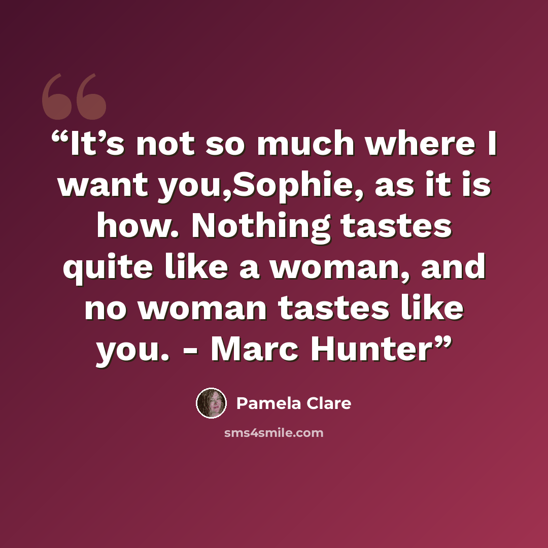 “It’s not so much where I want you,Sophie, as it is how. Nothing tastes quite like a woman, and no woman tastes like you. - Marc Hunter” quote by Pamela Clare