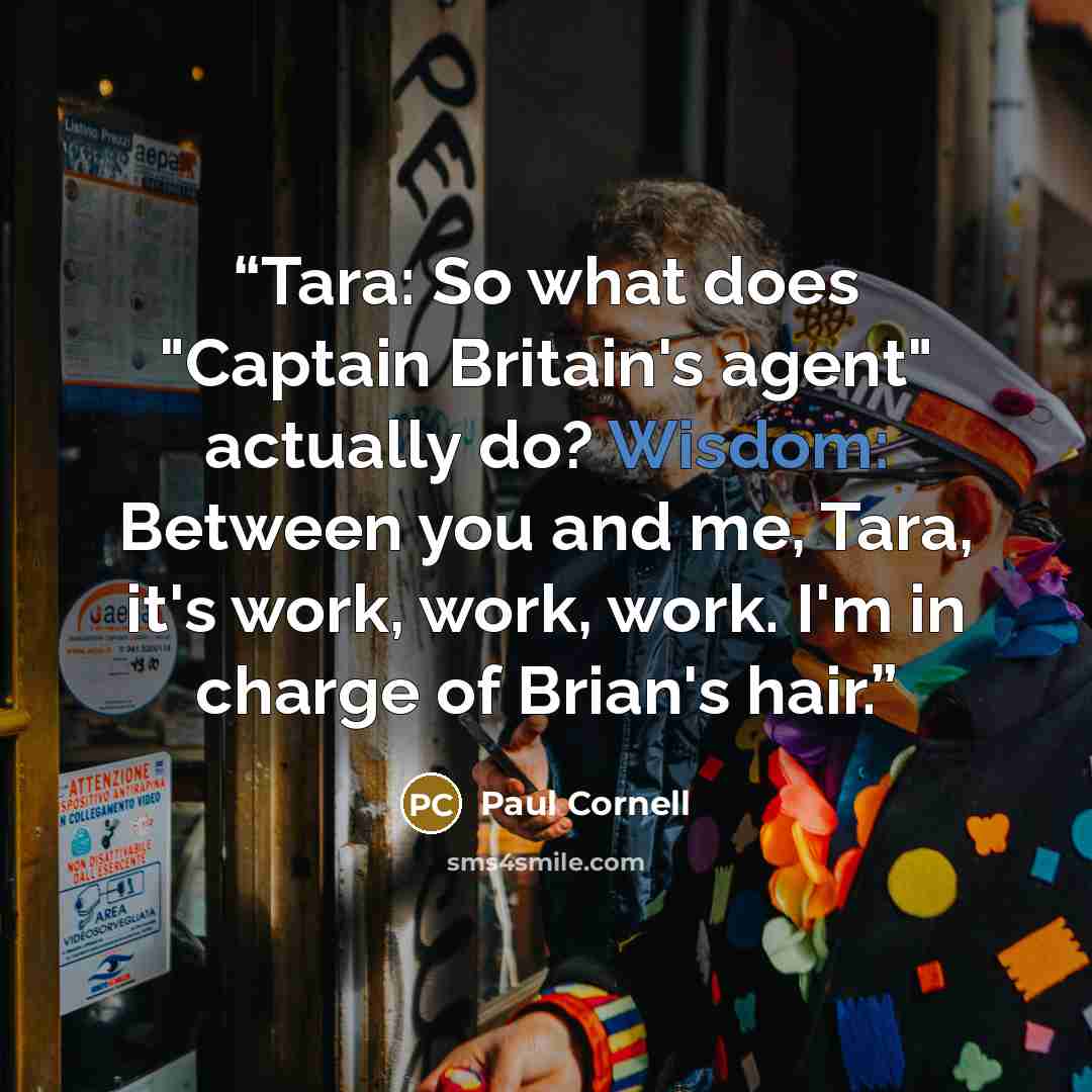 “Tara: So what does "Captain Britain's agent" actually do? Wisdom: Between you and me, Tara, it's work, work, work. I'm in charge of Brian's hair.” quote by Paul Cornell