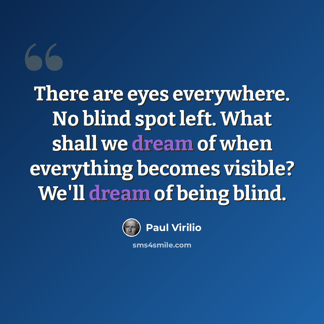 “There are eyes everywhere. No blind spot left. What shall we dream of when everything becomes visible? We'll dream of being blind.” quote by Paul Virilio