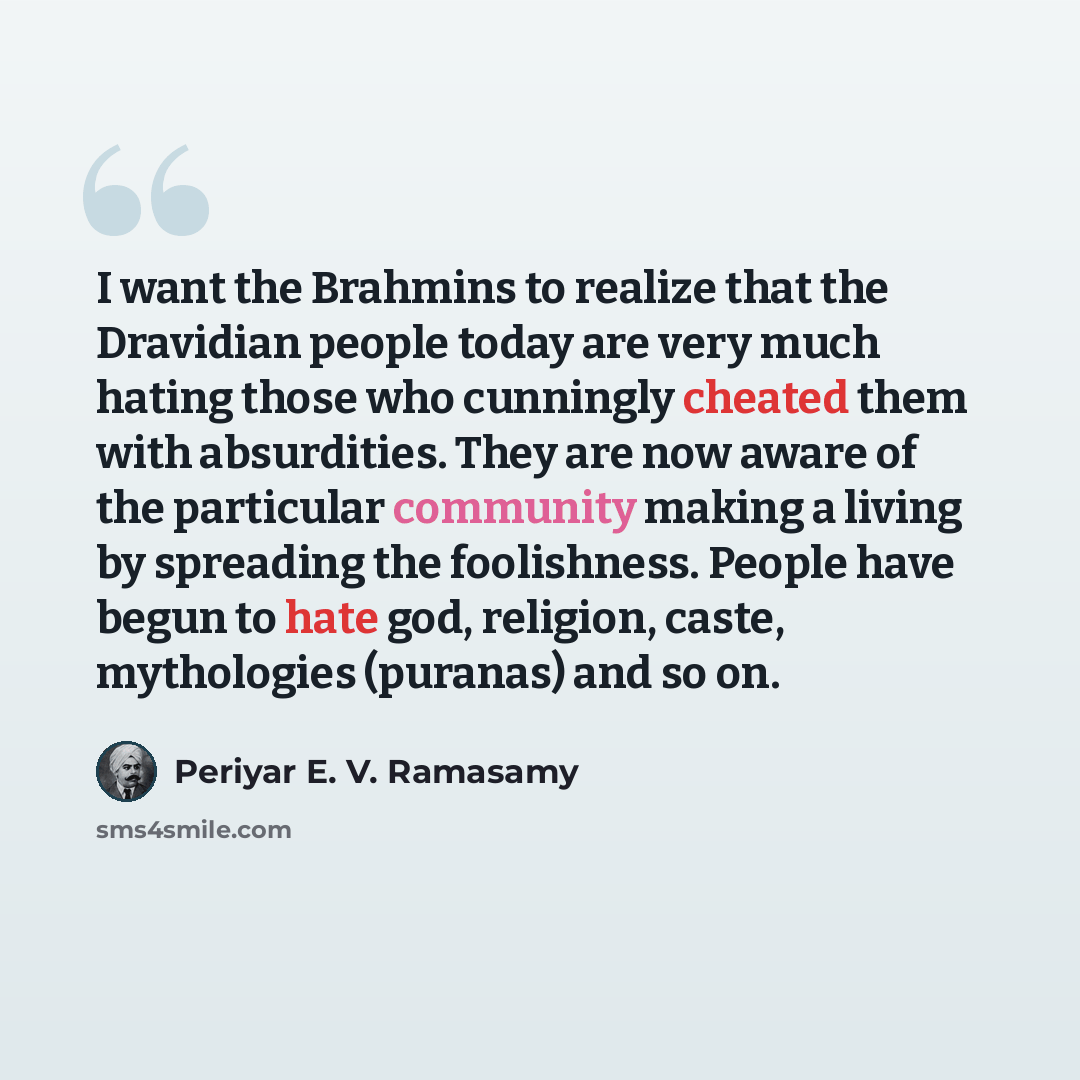 “I want the Brahmins to realize that the Dravidian people today are very much hating those who cunningly cheated them with absurdities. They are now aware of the particular community making a living by spreading the foolishness. People have begun to hate god, religion, caste, mythologies (puranas)…” quote by Periyar E. V. Ramasamy
