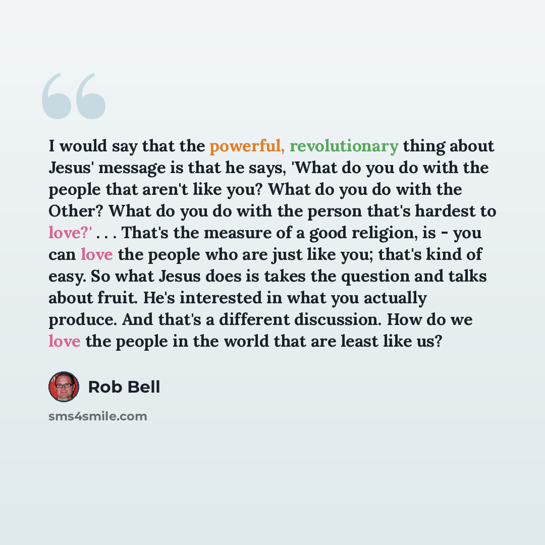 “I would say that the powerful, revolutionary thing about Jesus' message is that he says, 'What do you do with the people that aren't like you? What do you do with the Other? What do you do with the person that's hardest to love?' . . . That's the measure of a good religion, is - you can love the…” quote by Rob Bell
