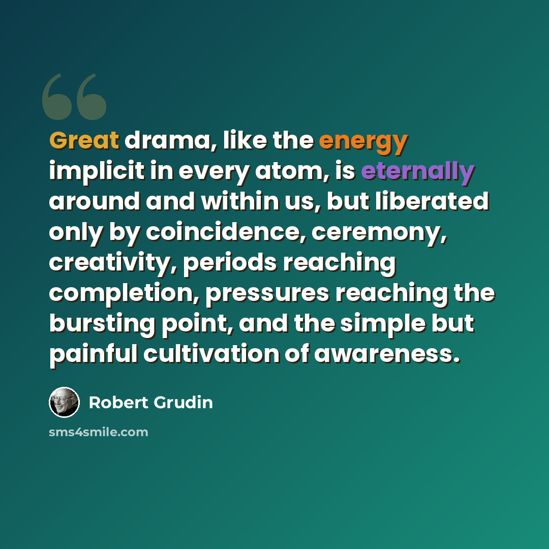 “Great drama, like the energy implicit in every atom, is eternally around and within us, but liberated only by coincidence, ceremony, creativity, periods reaching completion, pressures reaching the bursting point, and the simple but painful cultivation of awareness.” quote by Robert Grudin