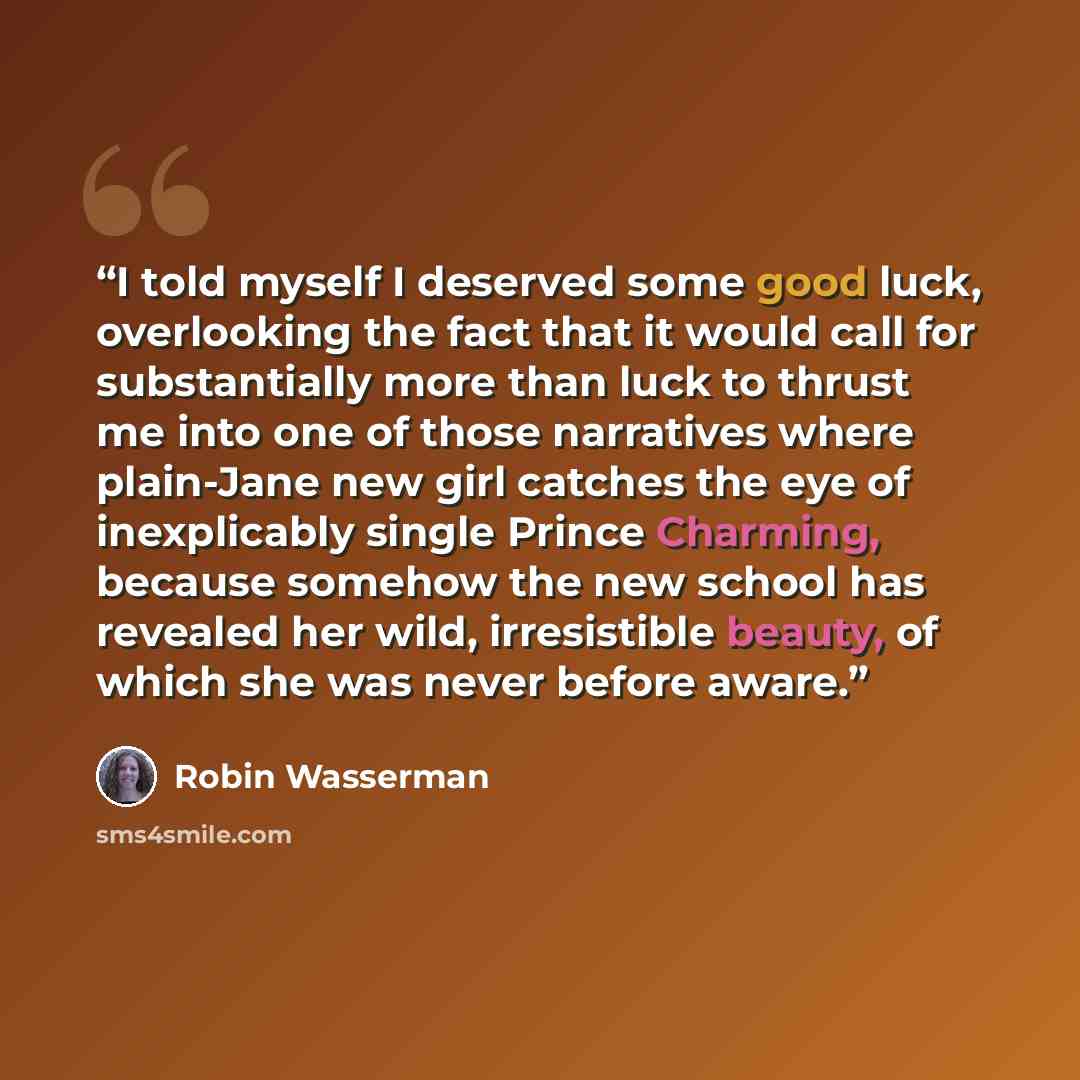 “I told myself I deserved some good luck, overlooking the fact that it would call for substantially more than luck to thrust me into one of those narratives where plain-Jane new girl catches the eye of inexplicably single Prince Charming, because somehow the new school has revealed her wild…” quote by Robin Wasserman