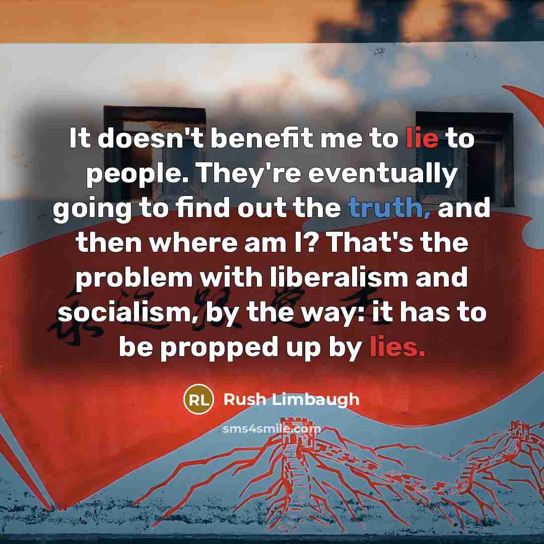 “It doesn't benefit me to lie to people. They're eventually going to find out the truth, and then where am I? That's the problem with liberalism and socialism, by the way: it has to be propped up by lies.” quote by Rush Limbaugh