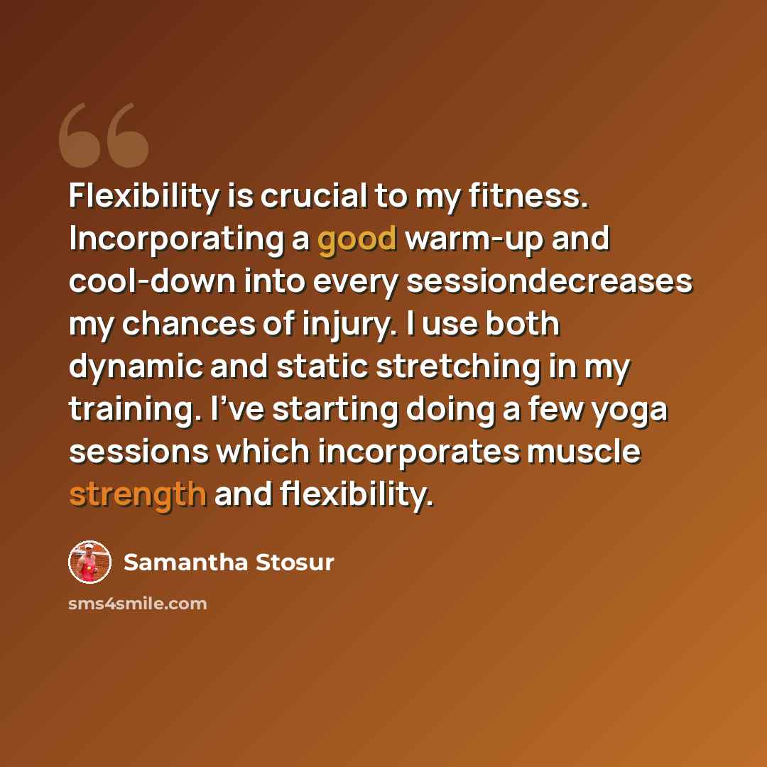 “Flexibility is crucial to my fitness. Incorporating a good warm-up and cool-down into every sessiondecreases my chances of injury. I use both dynamic and static stretching in my training. I've starting doing a few yoga sessions which incorporates muscle strength and flexibility.” quote by Samantha Stosur