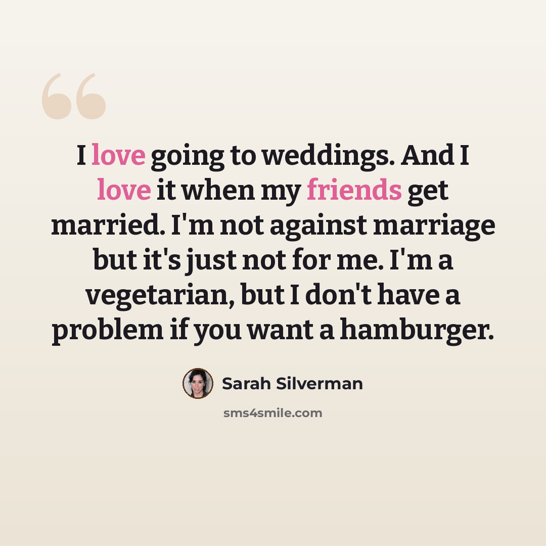 “I love going to weddings. And I love it when my friends get married. I'm not against marriage but it's just not for me. I'm a vegetarian, but I don't have a problem if you want a hamburger.” quote by Sarah Silverman