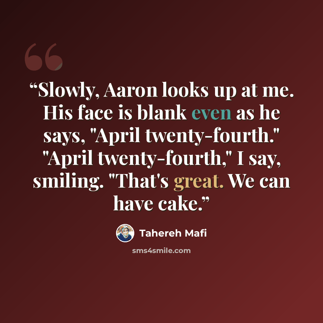 “Slowly, Aaron looks up at me. His face is blank even as he says, "April twenty-fourth." "April twenty-fourth," I say, smiling. "That's great. We can have cake.” quote by Tahereh Mafi