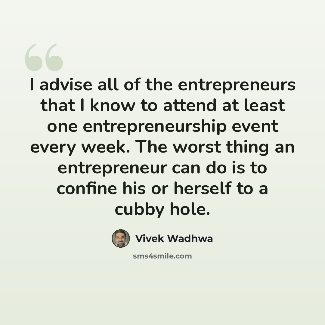 “I advise all of the entrepreneurs that I know to attend at least one entrepreneurship event every week. The worst thing an entrepreneur can do is to confine his or herself to a cubby hole.” quote by Vivek Wadhwa