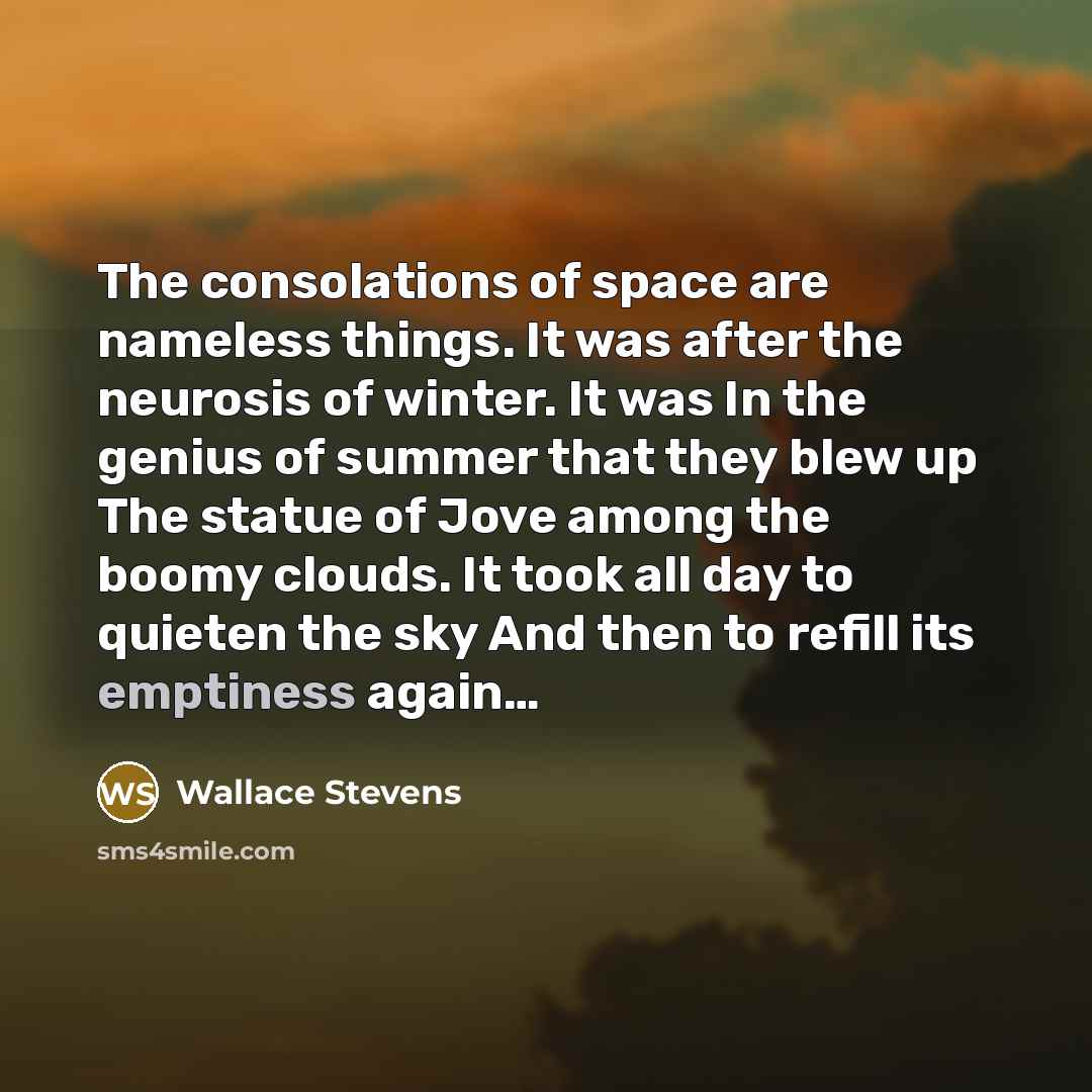 “The consolations of space are nameless things. It was after the neurosis of winter. It was In the genius of summer that they blew up The statue of Jove among the boomy clouds. It took all day to quieten the sky And then to refill its emptiness again…” quote by Wallace Stevens